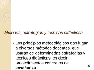 Métodos, estrategias y técnicas didácticas
 Los principios metodológicos dan lugar
a diversos métodos docentes, que
usarán de determinadas estrategias y
técnicas didácticas, es decir,
procedimientos concretos de
enseñanza.
22
 