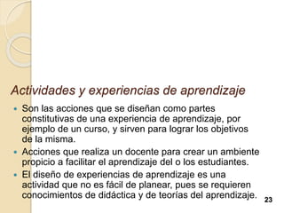 Actividades y experiencias de aprendizaje
 Son las acciones que se diseñan como partes
constitutivas de una experiencia de aprendizaje, por
ejemplo de un curso, y sirven para lograr los objetivos
de la misma.
 Acciones que realiza un docente para crear un ambiente
propicio a facilitar el aprendizaje del o los estudiantes.
 El diseño de experiencias de aprendizaje es una
actividad que no es fácil de planear, pues se requieren
conocimientos de didáctica y de teorías del aprendizaje. 23
 