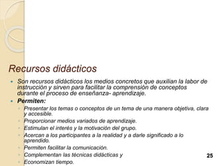 Recursos didácticos
 Son recursos didácticos los medios concretos que auxilian la labor de
instrucción y sirven para facilitar la comprensión de conceptos
durante el proceso de enseñanza- aprendizaje.
 Permiten:
◦ Presentar los temas o conceptos de un tema de una manera objetiva, clara
y accesible.
◦ Proporcionar medios variados de aprendizaje.
◦ Estimulan el interés y la motivación del grupo.
◦ Acercan a los participantes a la realidad y a darle significado a lo
aprendido.
◦ Permiten facilitar la comunicación.
◦ Complementan las técnicas didácticas y
◦ Economizan tiempo.
25
 