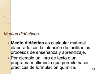 Medios didácticos
 Medio didáctico es cualquier material
elaborado con la intención de facilitar los
procesos de enseñanza y aprendizaje.
 Por ejemplo un libro de texto o un
programa multimedia que permite hacer
prácticas de formulación química. 26
 