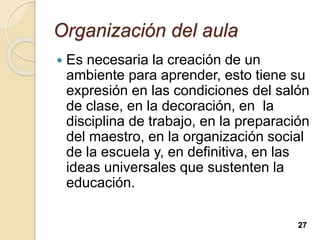 Organización del aula
 Es necesaria la creación de un
ambiente para aprender, esto tiene su
expresión en las condiciones del salón
de clase, en la decoración, en la
disciplina de trabajo, en la preparación
del maestro, en la organización social
de la escuela y, en definitiva, en las
ideas universales que sustenten la
educación.
27
 