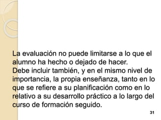 La evaluación no puede limitarse a lo que el
alumno ha hecho o dejado de hacer.
Debe incluir también, y en el mismo nivel de
importancia, la propia enseñanza, tanto en lo
que se refiere a su planificación como en lo
relativo a su desarrollo práctico a lo largo del
curso de formación seguido.
31
 