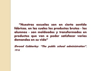 “Nuestras escuelas son en cierto sentido
fábricas, en las cuales los productos brutos - los
alumnos - son moldeados y transformados en
productos que van a poder satisfacer varias
demandas en su vida”
Elwood Cubberley: “The public school administration”,
1916
 