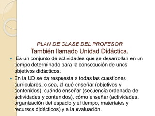 PLAN DE CLASE DEL PROFESOR
También llamado Unidad Didáctica.
 Es un conjunto de actividades que se desarrollan en un
tiempo determinado para la consecución de unos
objetivos didácticos.
 En la UD se da respuesta a todas las cuestiones
curriculares, o sea, al qué enseñar (objetivos y
contenidos), cuándo enseñar (secuencia ordenada de
actividades y contenidos), cómo enseñar (actividades,
organización del espacio y el tiempo, materiales y
recursos didácticos) y a la evaluación.
 