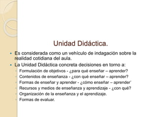 Unidad Didáctica.
 Es considerada como un vehículo de indagación sobre la
realidad cotidiana del aula.
 La Unidad Didáctica concreta decisiones en torno a:
◦ Formulación de objetivos - ¿para qué enseñar – aprender?
◦ Contenidos de enseñanza - ¿con qué enseñar – aprender?
◦ Formas de enseñar y aprender - ¿cómo enseñar – aprender’
◦ Recursos y medios de enseñanza y aprendizaje - ¿con qué?
◦ Organización de la enseñanza y el aprendizaje.
◦ Formas de evaluar.
 