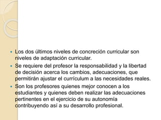  Los dos últimos niveles de concreción curricular son
niveles de adaptación curricular.
 Se requiere del profesor la responsabilidad y la libertad
de decisión acerca los cambios, adecuaciones, que
permitirán ajustar el currículum a las necesidades reales.
 Son los profesores quienes mejor conocen a los
estudiantes y quienes deben realizar las adecuaciones
pertinentes en el ejercicio de su autonomía
contribuyendo así a su desarrollo profesional.
 