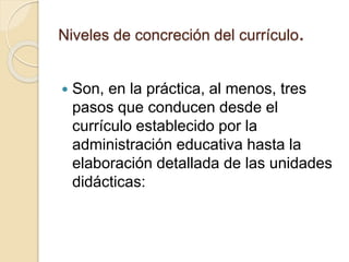 Niveles de concreción del currículo.
 Son, en la práctica, al menos, tres
pasos que conducen desde el
currículo establecido por la
administración educativa hasta la
elaboración detallada de las unidades
didácticas:
 
