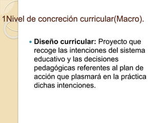 1Nivel de concreción curricular(Macro).
 Diseño curricular: Proyecto que
recoge las intenciones del sistema
educativo y las decisiones
pedagógicas referentes al plan de
acción que plasmará en la práctica
dichas intenciones.
 
