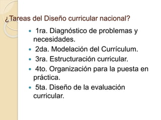 ¿Tareas del Diseño curricular nacional?
 1ra. Diagnóstico de problemas y
necesidades.
 2da. Modelación del Currículum.
 3ra. Estructuración curricular.
 4to. Organización para la puesta en
práctica.
 5ta. Diseño de la evaluación
curricular.
 