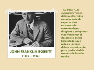 Su libro “The
curriculum” (1918),
definió el término
como la serie de
experiencias
escolares de
entrenamiento
dirigidas a completar
y perfeccionar el
desarrollo de las
habilidades que
niños y jóvenes
deben experimentar
para poder decidir
asuntos de la vida
adulta.
JOHN FRANKLIN BOBBITT
(1876 – 1956)
 