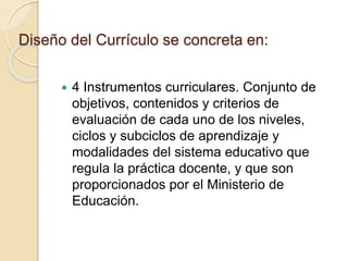 Diseño del Currículo se concreta en:
 4 Instrumentos curriculares. Conjunto de
objetivos, contenidos y criterios de
evaluación de cada uno de los niveles,
ciclos y subciclos de aprendizaje y
modalidades del sistema educativo que
regula la práctica docente, y que son
proporcionados por el Ministerio de
Educación.
 
