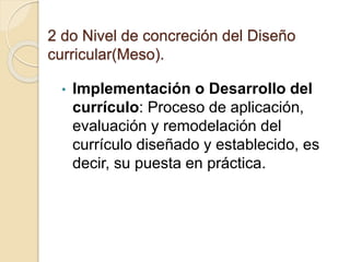 2 do Nivel de concreción del Diseño
curricular(Meso).
• Implementación o Desarrollo del
currículo: Proceso de aplicación,
evaluación y remodelación del
currículo diseñado y establecido, es
decir, su puesta en práctica.
 