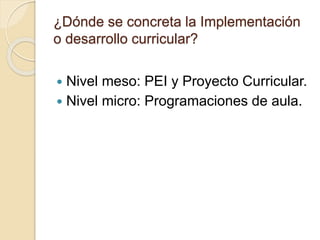 ¿Dónde se concreta la Implementación
o desarrollo curricular?
 Nivel meso: PEI y Proyecto Curricular.
 Nivel micro: Programaciones de aula.
 