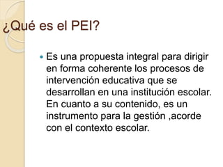 ¿Qué es el PEI?
 Es una propuesta integral para dirigir
en forma coherente los procesos de
intervención educativa que se
desarrollan en una institución escolar.
En cuanto a su contenido, es un
instrumento para la gestión ,acorde
con el contexto escolar.
 