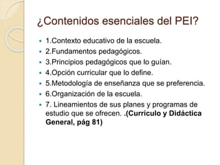 ¿Contenidos esenciales del PEI?
 1.Contexto educativo de la escuela.
 2.Fundamentos pedagógicos.
 3.Principios pedagógicos que lo guían.
 4.Opción curricular que lo define.
 5.Metodología de enseñanza que se preferencia.
 6.Organización de la escuela.
 7. Lineamientos de sus planes y programas de
estudio que se ofrecen. .(Currículo y Didáctica
General, pág 81)
 