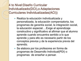 4 to Nivel:Diseño Curricular
Individualizado(DCI),o Adaptaciones
Curriculares Individualizadas(ACI))
 Realiza la educación individualizada y
personalizada, la educación compensatoria, los
programas de garantía social, la integración social,
la educación especial….Exige el aprendizaje
constructivo y significativo al afirmar que el alumno
aprende cuando encuentra sentido a lo que
aprende y para ello es necesario partir de los
conceptos previos y de la experiencia previa del
aprendiz.
 Se elabora por los profesores en forma de
programas de Desarrollo Individual(PDI) o
programas de enseñar a pensar.
 