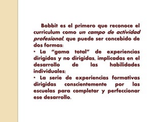 Bobbit es el primero que reconoce el
curriculum como un campo de actividad
profesional, que puede ser concebido de
dos formas:
• La “gama total” de experiencias
dirigidas y no dirigidas, implicadas en el
desarrollo de las habilidades
individuales;
• La serie de experiencias formativas
dirigidas conscientemente por las
escuelas para completar y perfeccionar
ese desarrollo.
 