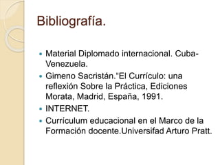 Bibliografía.
 Material Diplomado internacional. Cuba-
Venezuela.
 Gimeno Sacristán.“El Currículo: una
reflexión Sobre la Práctica, Ediciones
Morata, Madrid, España, 1991.
 INTERNET.
 Currículum educacional en el Marco de la
Formación docente.Universifad Arturo Pratt.
 