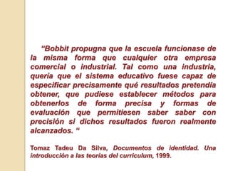 “Bobbit propugna que la escuela funcionase de
la misma forma que cualquier otra empresa
comercial o industrial. Tal como una industria,
quería que el sistema educativo fuese capaz de
especificar precisamente qué resultados pretendía
obtener, que pudiese establecer métodos para
obtenerlos de forma precisa y formas de
evaluación que permitiesen saber saber con
precisión si dichos resultados fueron realmente
alcanzados. “
Tomaz Tadeu Da Silva, Documentos de identidad. Una
introducción a las teorías del curriculum, 1999.
 
