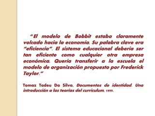 “El modelo de Bobbit estaba claramente
volcado hacia la economía. Su palabra clave era
“eficiencia”. El sistema educacional debería ser
tan eficiente como cualquier otra empresa
económica. Quería transferir a la escuela el
modelo de organización propuesto por Frederick
Taylor.”
Tomaz Tadeu Da Silva, Documentos de identidad. Una
introducción a las teorías del curriculum, 1999.
 