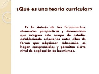 ¿Qué es una teoría curricular?
Es la síntesis de los fundamentos,
elementos, perspectivas y dimensiones
que integran este campo de estudio,
estableciendo relaciones entre ellos de
forma que adquieran coherencia, se
hagan comprensibles y permitan cierto
nivel de explicación de los mismos.
 