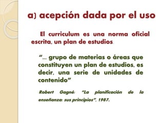 a) acepción dada por el uso
El curriculum es una norma oficial
escrita, un plan de estudios.
“... grupo de materias o áreas que
constituyen un plan de estudios, es
decir, una serie de unidades de
contenido”
Robert Gagné: “La planificación de la
enseñanza: sus principios”, 1987.
 