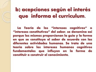 b) acepciones según el interés
que informa el curriculum.
La Teoría de los “intereses cognitivos“ o
“intereses constitutivos” del saber, se denomina así
porque los mismos proporcionan la guía y la forma
en que se constituye el saber de acuerdo con las
diferentes actividades humanas. Se trata de una
teoría sobre los intereses humanos cognitivos
fundamentales que influyen en la forma de
constituir o construir el conocimiento.
 
