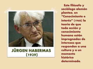 Este filósofo y
sociólogo alemán
plantea, en
“Conocimiento e
interés” (1968) la
teoría de que
toda acción y
conocimiento
humano están
impregnados de
intereses que
responden a una
cultura y a un
momento
histórico
determinado.
JÜRGEN HABERMAS
(1929)
 