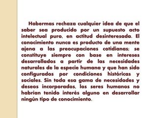 Habermas rechaza cualquier idea de que el
saber sea producido por un supuesto acto
intelectual puro, en actitud desinteresada. El
conocimiento nunca es producto de una mente
ajena a las preocupaciones cotidianas; se
constituye siempre con base en intereses
desarrollados a partir de las necesidades
naturales de la especie humana y que han sido
configurados por condiciones históricas y
sociales. Sin toda esa gama de necesidades y
deseos incorporados, los seres humanos no
habrían tenido interés alguno en desarrollar
ningún tipo de conocimiento.
 