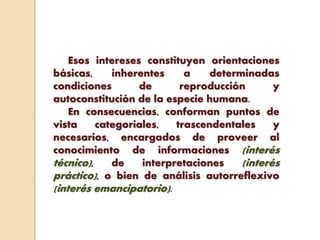 Esos intereses constituyen orientaciones
básicas, inherentes a determinadas
condiciones de reproducción y
autoconstitución de la especie humana.
En consecuencias, conforman puntos de
vista categoriales, trascendentales y
necesarios, encargados de proveer al
conocimiento de informaciones (interés
técnico), de interpretaciones (interés
práctico), o bien de análisis autorreflexivo
(interés emancipatorio).
 