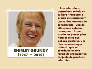 Esta educadora
australiana señala en
su libro “Producto o
praxis del curriculum”
(1998) dos maneras de
considerarlo: una de
ellas como enfoque
conceptual, al que
asocia los planes y las
normas a los que
deberá ajustarse, y la
otra como enfoque
cultural , que se
constituye en una
forma de organizar un
conjunto de prácticas
educativa.
SHIRLEY GRUNDY
(1947 – 2010)
 