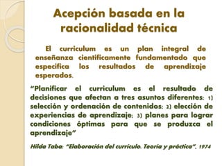 Acepción basada en la
racionalidad técnica
El curriculum es un plan integral de
enseñanza científicamente fundamentado que
especifica los resultados de aprendizaje
esperados.
“Planificar el curriculum es el resultado de
decisiones que afectan a tres asuntos diferentes: 1)
selección y ordenación de contenidos; 2) elección de
experiencias de aprendizaje; 3) planes para lograr
condiciones óptimas para que se produzca el
aprendizaje”
Hilda Taba: “Elaboración del currículo. Teoría y práctica”, 1974
 