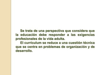 Se trata de una perspectiva que considera que
la educación debe responder a las exigencias
profesionales de la vida adulta.
El curriculum se reduce a una cuestión técnica
que se centra en problemas de organización y de
desarrollo.
 