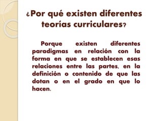 ¿Por qué existen diferentes
teorías curriculares?
Porque existen diferentes
paradigmas en relación con la
forma en que se establecen esas
relaciones entre las partes, en la
definición o contenido de que las
dotan o en el grado en que lo
hacen.
 