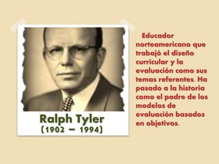 Educador
norteamericano que
trabajó el diseño
curricular y la
evaluación como sus
temas referentes. Ha
pasado a la historia
como el padre de los
modelos de
evaluación basados
en objetivos.Ralph Tyler
(1902 – 1994)
 