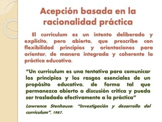 Acepción basada en la
racionalidad práctica
El curriculum es un intento deliberado y
explícito, pero abierto, que prescribe con
flexibilidad principios y orientaciones para
orientar, de manera integrada y coherente la
práctica educativa.
“Un curriculum es una tentativa para comunicar
los principios y los rasgos esenciales de un
propósito educativo, de forma tal que
permanezca abierto a discusión crítica y pueda
ser trasladado efectivamente a la práctica”
Lawrence Stenhouse: “Investigación y desarrollo del
curriculum”, 1987.
 