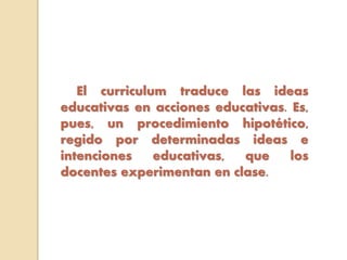 El curriculum traduce las ideas
educativas en acciones educativas. Es,
pues, un procedimiento hipotético,
regido por determinadas ideas e
intenciones educativas, que los
docentes experimentan en clase.
 