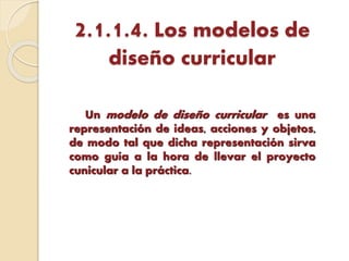 2.1.1.4. Los modelos de
diseño curricular
Un modelo de diseño curricular es una
representación de ideas, acciones y objetos,
de modo tal que dicha representación sirva
como guía a la hora de llevar el proyecto
cunicular a la práctica.
 