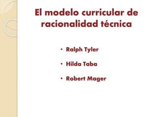 El modelo curricular de
racionalidad técnica
• Ralph Tyler
• Hilda Taba
• Robert Mager
 