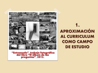 1.
APROXIMACIÓN
AL CURRICULUM
COMO CAMPO
DE ESTUDIO
“Entramado”, trabajo fotográfico
del libro “El álbum de las
preguntas”, 2012.
 