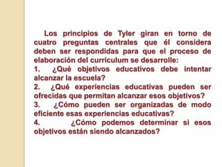 Los principios de Tyler giran en torno de
cuatro preguntas centrales que él considera
deben ser respondidas para que el proceso de
elaboración del curriculum se desarrolle:
1. ¿Qué objetivos educativos debe intentar
alcanzar la escuela?
2. ¿Qué experiencias educativas pueden ser
ofrecidas que permitan alcanzar esos objetivos?
3. ¿Cómo pueden ser organizadas de modo
eficiente esas experiencias educativas?
4. ¿Cómo podemos determinar si esos
objetivos están siendo alcanzados?
 