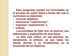 Esas preguntas pueden ser formuladas en
el proceso de cuatro fases a través del cual el
curriculum es elaborado:
• enunciar objetivos,
• seleccionar “experiencias”,
• organizar “experiencias” y
• evaluar.
Los principios de Tyler son, en esencia, una
elaboración y explicación de esas fases.
La fase más crítica, en esa doctrina, es,
obviamente, la primera, ya que todas las
demás derivan y se fundamentan en el
enunciado de los objetivos.
 