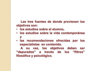 Las tres fuentes de donde provienen los
objetivos son:
• los estudios sobre el alumno,
• los estudios sobre la vida contemporánea
y
• las recomendaciones ofrecidas por los
especialistas en contenido.
A su vez, los objetivos deben ser
“depurados” a través de los “filtros”
filosófico y psicológico.
 