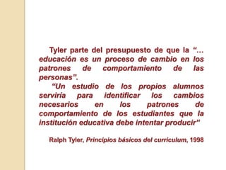 Tyler parte del presupuesto de que la “…
educación es un proceso de cambio en los
patrones de comportamiento de las
personas”.
“Un estudio de los propios alumnos
serviría para identificar los cambios
necesarios en los patrones de
comportamiento de los estudiantes que la
institución educativa debe intentar producir”
Ralph Tyler, Principios básicos del curriculum, 1998
 