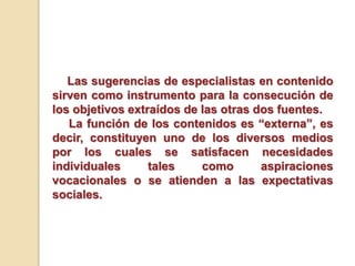 Las sugerencias de especialistas en contenido
sirven como instrumento para la consecución de
los objetivos extraídos de las otras dos fuentes.
La función de los contenidos es “externa”, es
decir, constituyen uno de los diversos medios
por los cuales se satisfacen necesidades
individuales tales como aspiraciones
vocacionales o se atienden a las expectativas
sociales.
 