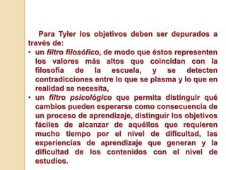 Para Tyler los objetivos deben ser depurados a
través de:
• un filtro filosófico, de modo que éstos representen
los valores más altos que coincidan con la
filosofía de la escuela, y se detecten
contradicciones entre lo que se plasma y lo que en
realidad se necesita,
• un filtro psicológico que permita distinguir qué
cambios pueden esperarse como consecuencia de
un proceso de aprendizaje, distinguir los objetivos
fáciles de alcanzar de aquéllos que requieren
mucho tiempo por el nivel de dificultad, las
experiencias de aprendizaje que generan y la
dificultad de los contenidos con el nivel de
estudios.
 