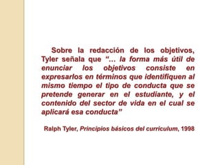 Sobre la redacción de los objetivos,
Tyler señala que “… la forma más útil de
enunciar los objetivos consiste en
expresarlos en términos que identiﬁquen al
mismo tiempo el tipo de conducta que se
pretende generar en el estudiante, y el
contenido del sector de vida en el cual se
aplicará esa conducta”
Ralph Tyler, Principios básicos del curriculum, 1998
 