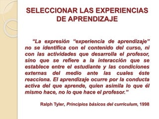 SELECCIONAR LAS EXPERIENCIAS
DE APRENDIZAJE
“La expresión “experiencia de aprendizaje”
no se identifica con el contenido del curso, ni
con las actividades que desarrolla el profesor,
sino que se refiere a la interacción que se
establece entre el estudiante y las condiciones
externas del medio ante las cuales éste
reacciona. El aprendizaje ocurre por la conducta
activa del que aprende, quien asimila lo que él
mismo hace, no lo que hace el profesor.”
Ralph Tyler, Principios básicos del curriculum, 1998
 