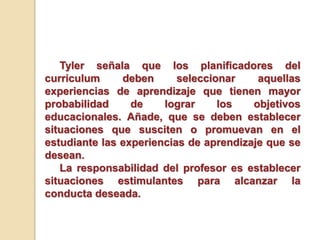 Tyler señala que los planificadores del
curriculum deben seleccionar aquellas
experiencias de aprendizaje que tienen mayor
probabilidad de lograr los objetivos
educacionales. Añade, que se deben establecer
situaciones que susciten o promuevan en el
estudiante las experiencias de aprendizaje que se
desean.
La responsabilidad del profesor es establecer
situaciones estimulantes para alcanzar la
conducta deseada.
 