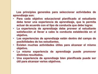 Los principios generales para seleccionar actividades de
aprendizaje son:
• Para cada objetivo educacional planificado al estudiante
debe tener una experiencia de aprendizaje, que le permita
actuar de acuerdo con el tipo de conducta que debe lograr.
• La experiencia de aprendizaje debe proveer al estudiante
satisfacción al llevar a cabo la conducta establecida en el
objetivo.
• Las experiencias de aprendizaje están dentro del campo de
posibilidades de los estudiantes.
• Existen muchas actividades útiles para alcanzar el mismo
objetivo.
• La misma experiencia de aprendizaje puede promover
distintos resultados.
• Una experiencia de aprendizaje bien planificada puede ser
útil para alcanzar varios objetivos.
 